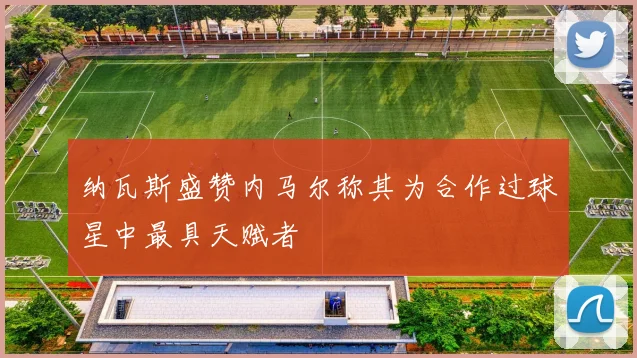 纳瓦斯盛赞内马尔称其为合作过球星中最具天赋者