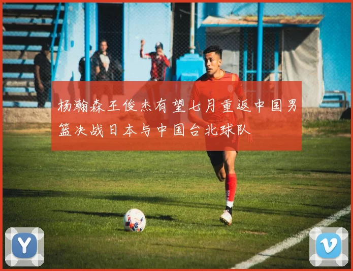 杨瀚森王俊杰有望七月重返中国男篮决战日本与中国台北球队
