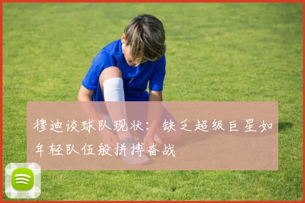 穆迪谈球队现状：缺乏超级巨星如年轻队伍般拼搏奋战