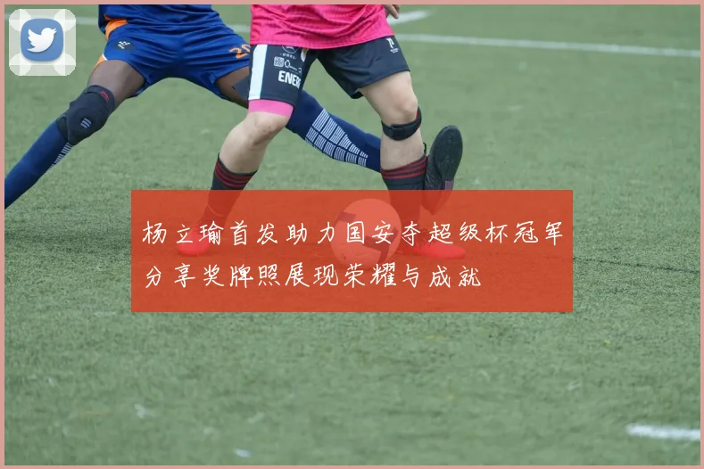 杨立瑜首发助力国安夺超级杯冠军分享奖牌照展现荣耀与成就