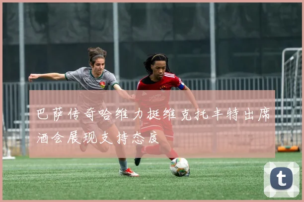 巴萨传奇哈维力挺维克托丰特出席酒会展现支持态度
