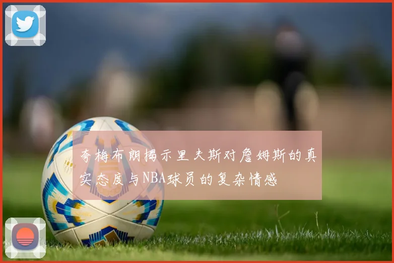 夸梅布朗揭示里夫斯对詹姆斯的真实态度与NBA球员的复杂情感