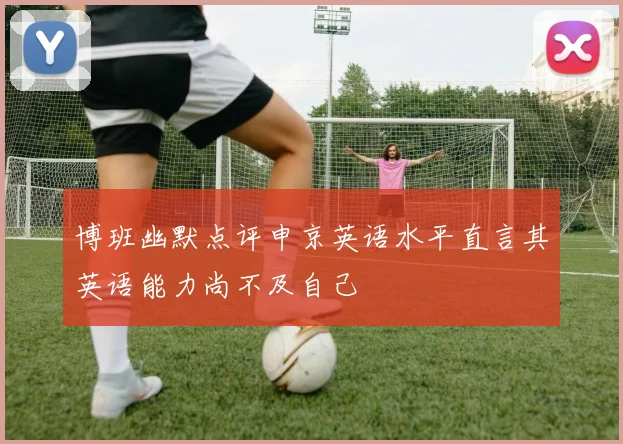 博班幽默点评申京英语水平直言其英语能力尚不及自己